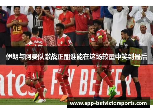 伊朗与阿曼队激战正酣谁能在这场较量中笑到最后